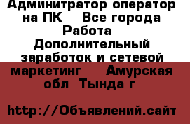 Админитратор-оператор на ПК  - Все города Работа » Дополнительный заработок и сетевой маркетинг   . Амурская обл.,Тында г.